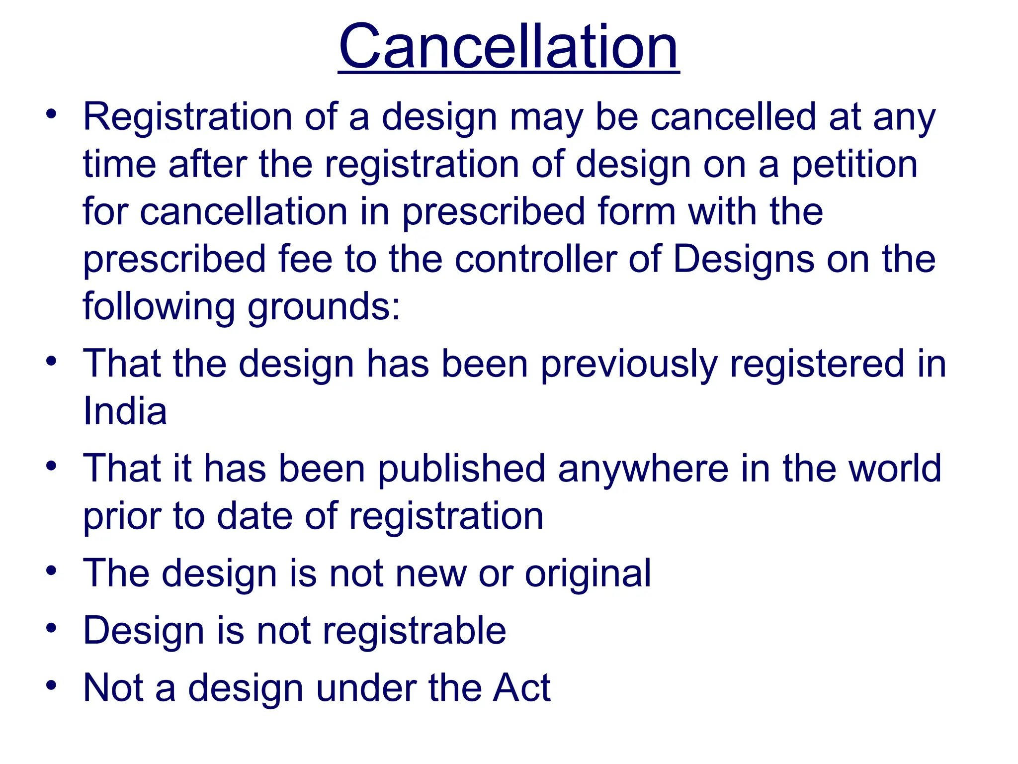 Cancellation
• Registration of a design may be cancelled at any
time after the registration of design on a petition
for cancellation in prescribed form with the
prescribed fee to the controller of Designs on the
following grounds:
• That the design has been previously registered in
India
• That it has been published anywhere in the world
prior to date of registration
• The design is not new or original
• Design is not registrable
• Not a design under the Act
 