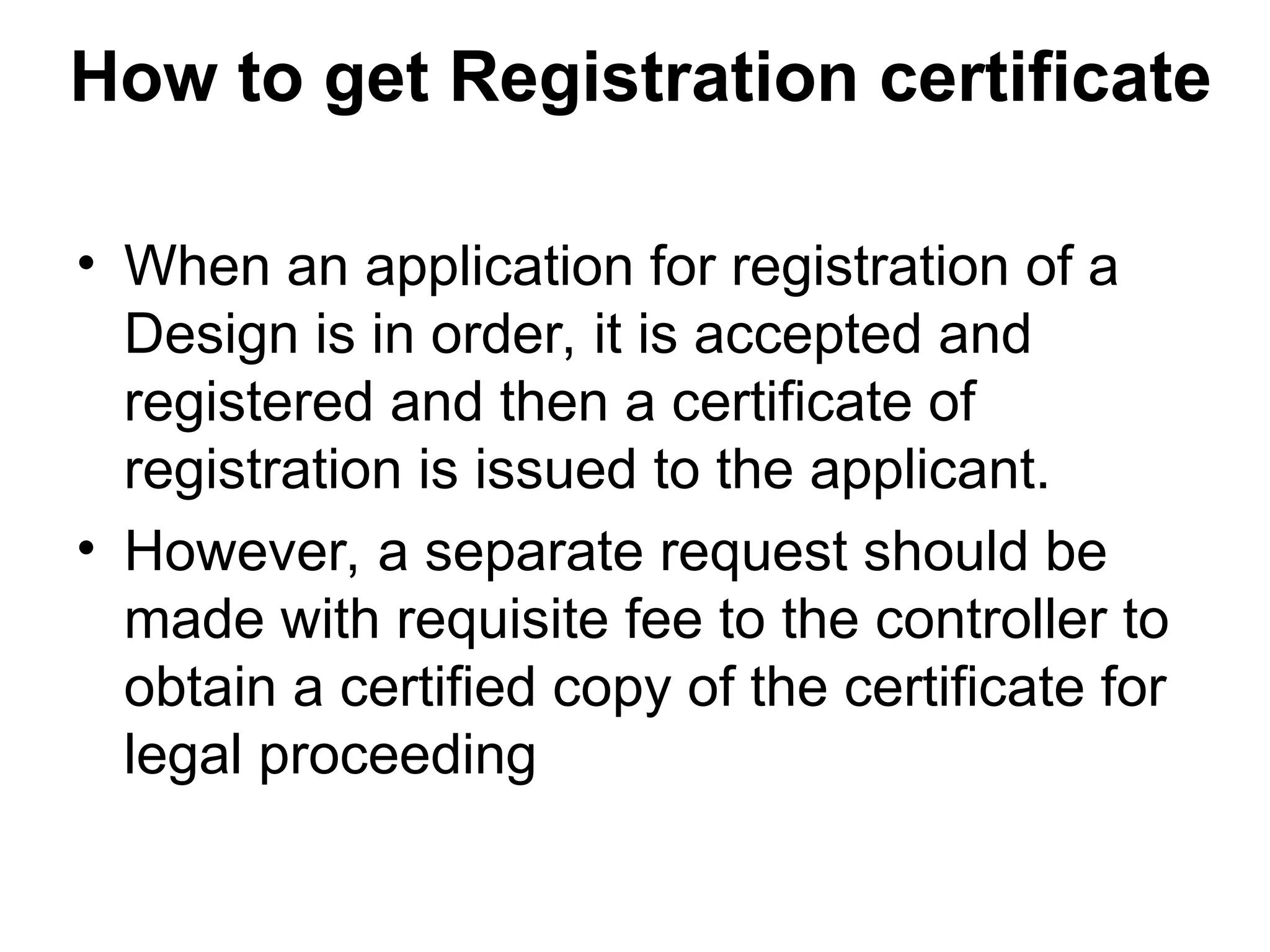 How to get Registration certificate
• When an application for registration of a
Design is in order, it is accepted and
registered and then a certificate of
registration is issued to the applicant.
• However, a separate request should be
made with requisite fee to the controller to
obtain a certified copy of the certificate for
legal proceeding
 