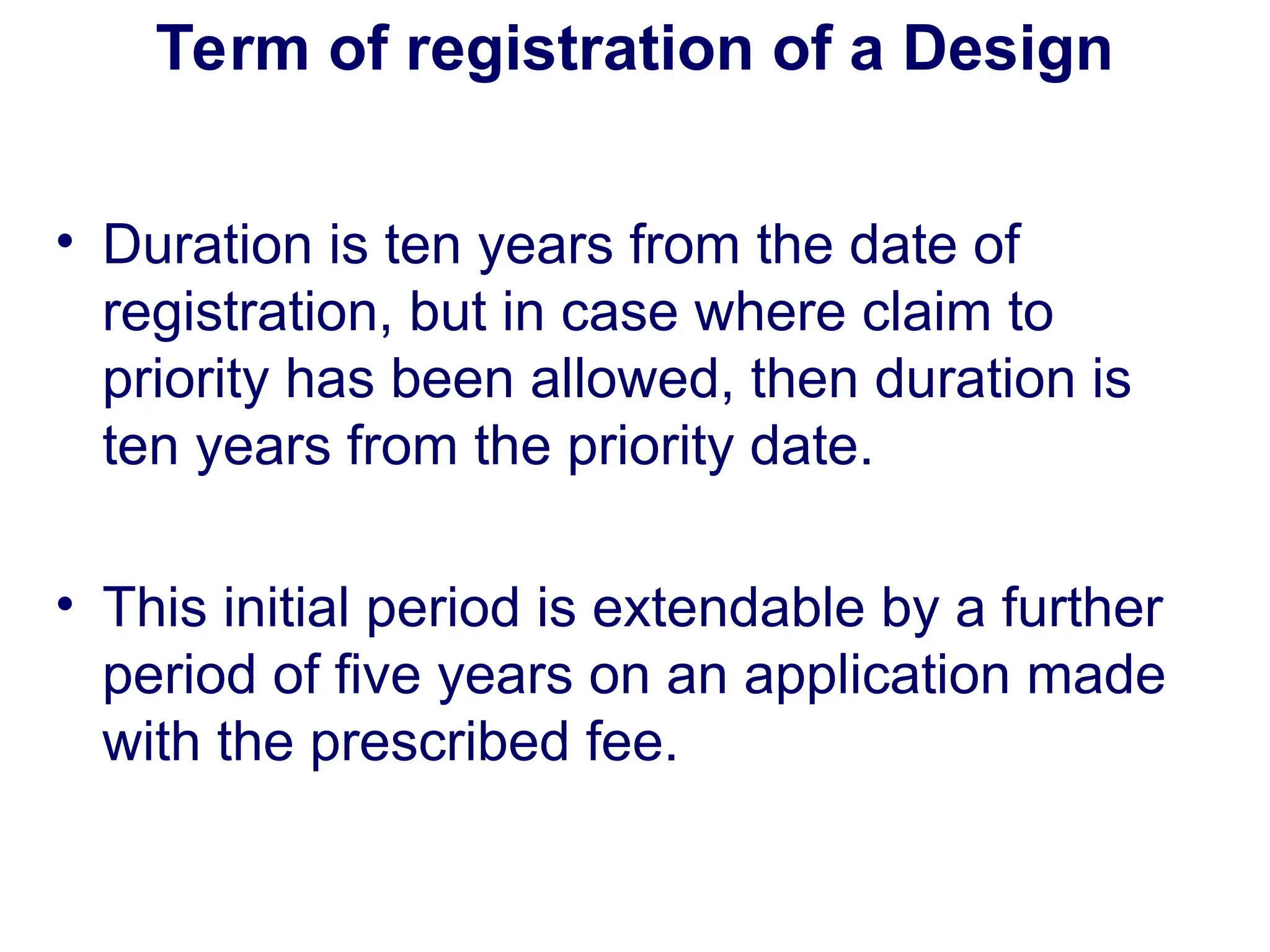 Term of registration of a Design
• Duration is ten years from the date of
registration, but in case where claim to
priority has been allowed, then duration is
ten years from the priority date.
• This initial period is extendable by a further
period of five years on an application made
with the prescribed fee.
 