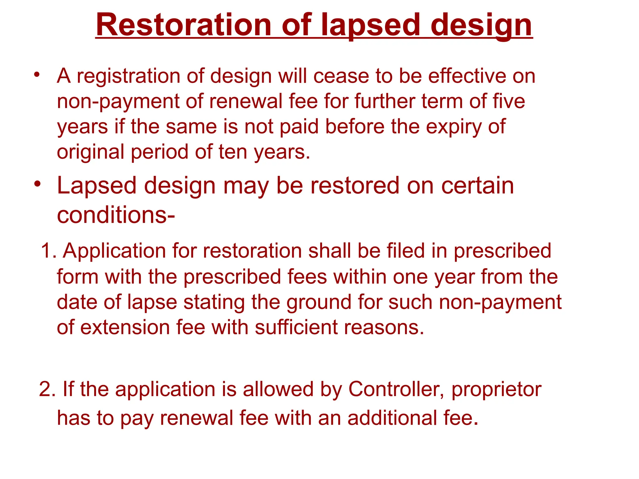 Restoration of lapsed design
• A registration of design will cease to be effective on
non-payment of renewal fee for further term of five
years if the same is not paid before the expiry of
original period of ten years.
• Lapsed design may be restored on certain
conditions-
1. Application for restoration shall be filed in prescribed
form with the prescribed fees within one year from the
date of lapse stating the ground for such non-payment
of extension fee with sufficient reasons.
2. If the application is allowed by Controller, proprietor
has to pay renewal fee with an additional fee.
 