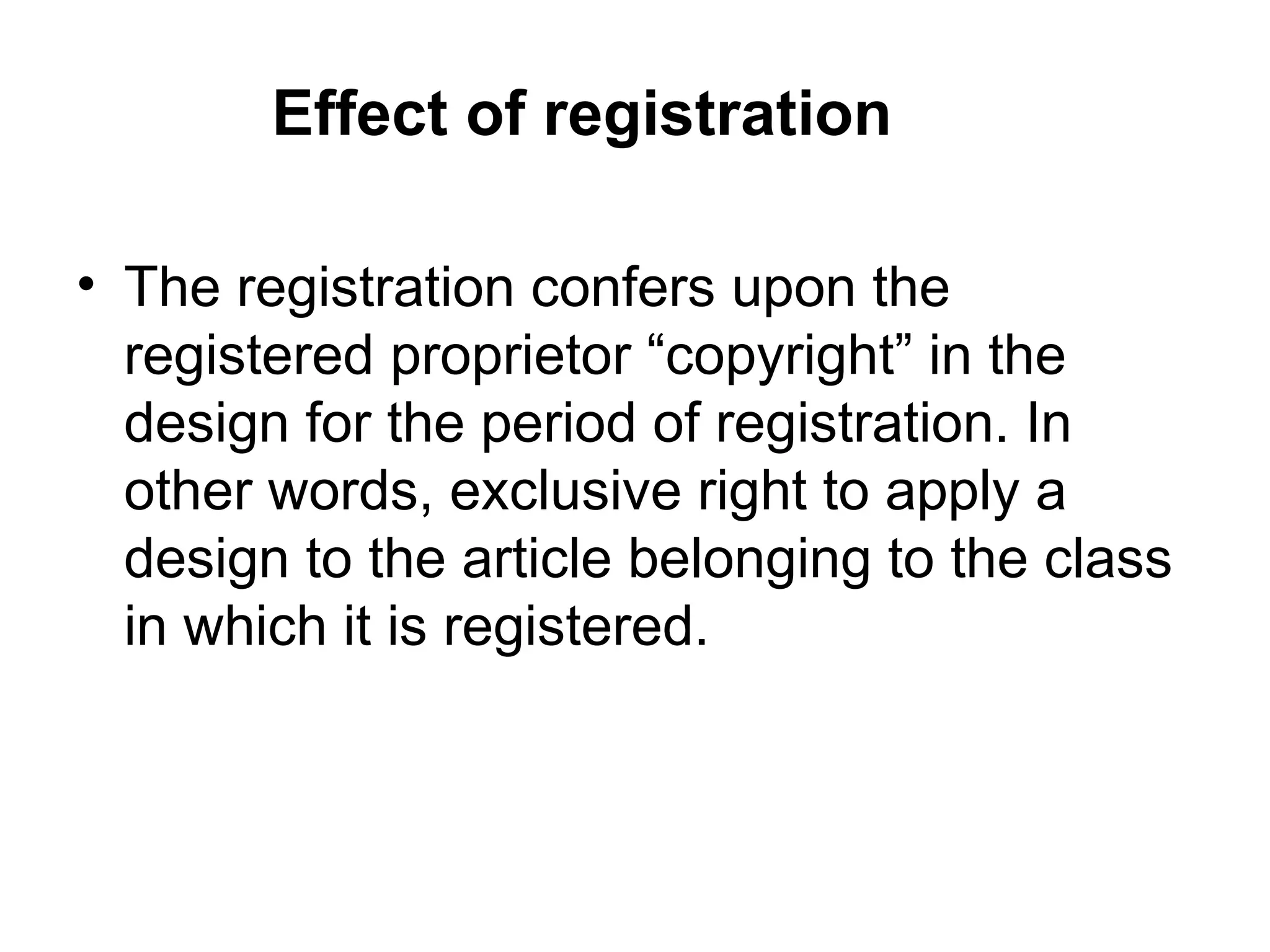 Effect of registration
• The registration confers upon the
registered proprietor “copyright” in the
design for the period of registration. In
other words, exclusive right to apply a
design to the article belonging to the class
in which it is registered.
 