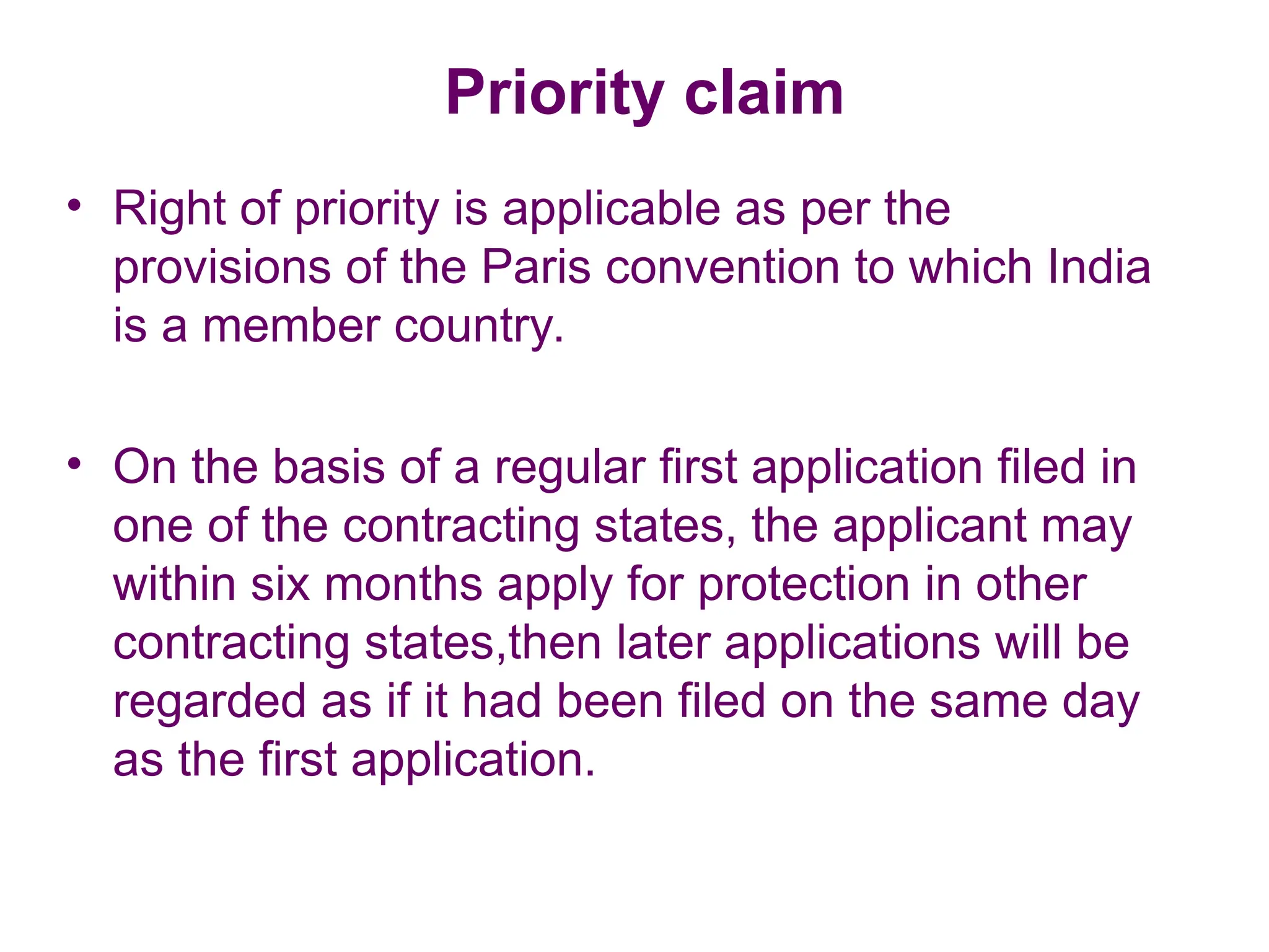 Priority claim
• Right of priority is applicable as per the
provisions of the Paris convention to which India
is a member country.
• On the basis of a regular first application filed in
one of the contracting states, the applicant may
within six months apply for protection in other
contracting states,then later applications will be
regarded as if it had been filed on the same day
as the first application.
 