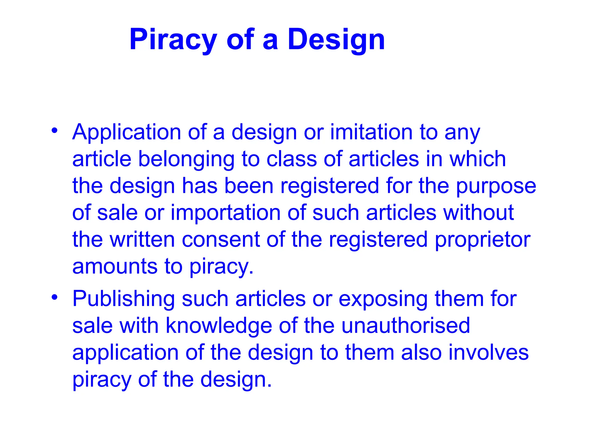 Piracy of a Design
• Application of a design or imitation to any
article belonging to class of articles in which
the design has been registered for the purpose
of sale or importation of such articles without
the written consent of the registered proprietor
amounts to piracy.
• Publishing such articles or exposing them for
sale with knowledge of the unauthorised
application of the design to them also involves
piracy of the design.
 