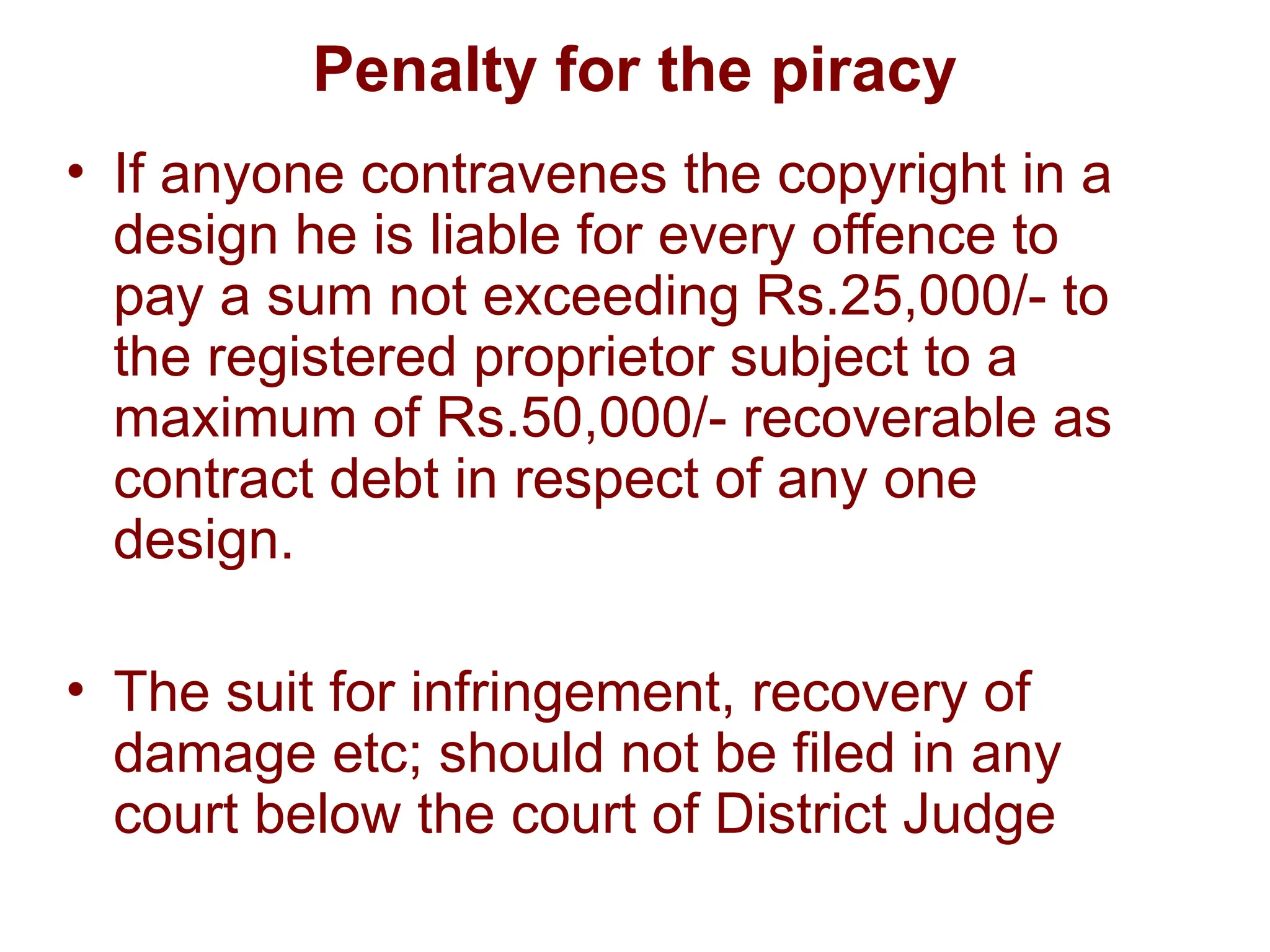 Penalty for the piracy
• If anyone contravenes the copyright in a
design he is liable for every offence to
pay a sum not exceeding Rs.25,000/- to
the registered proprietor subject to a
maximum of Rs.50,000/- recoverable as
contract debt in respect of any one
design.
• The suit for infringement, recovery of
damage etc; should not be filed in any
court below the court of District Judge
 