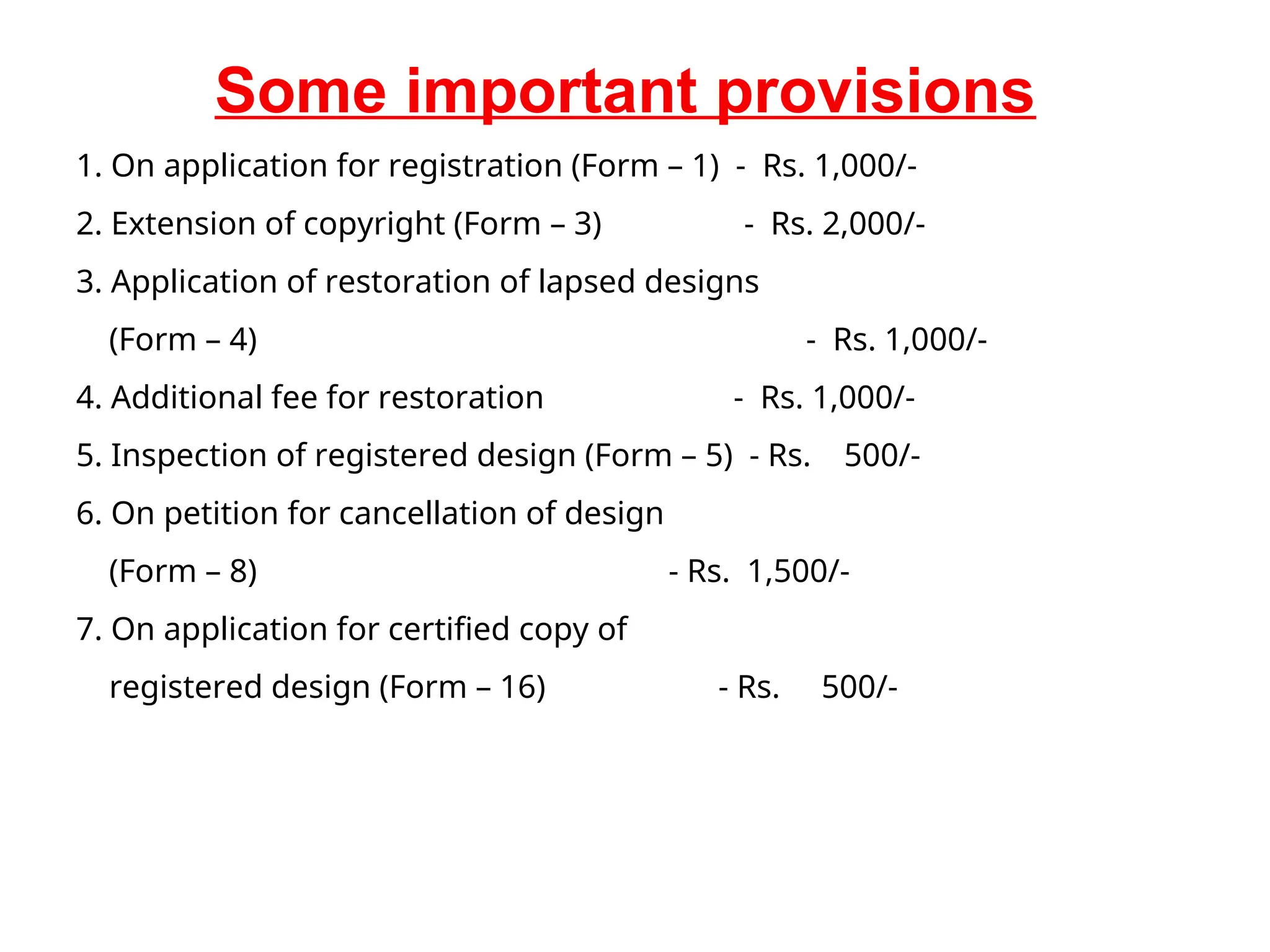 Some important provisions
1. On application for registration (Form – 1) - Rs. 1,000/-
2. Extension of copyright (Form – 3) - Rs. 2,000/-
3. Application of restoration of lapsed designs
(Form – 4) - Rs. 1,000/-
4. Additional fee for restoration - Rs. 1,000/-
5. Inspection of registered design (Form – 5) - Rs. 500/-
6. On petition for cancellation of design
(Form – 8) - Rs. 1,500/-
7. On application for certified copy of
registered design (Form – 16) - Rs. 500/-
 