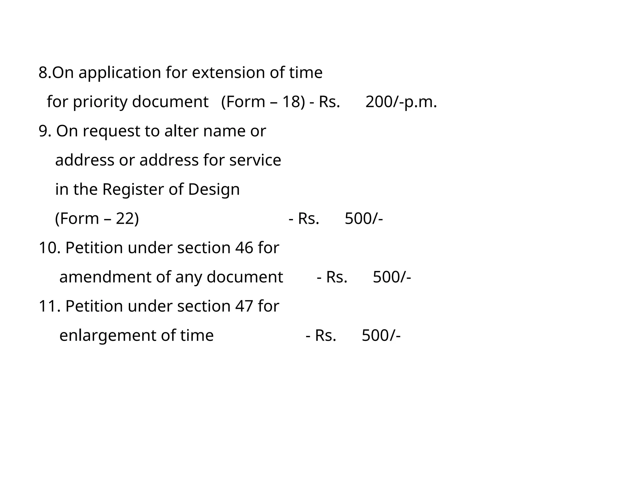 8.On application for extension of time
for priority document (Form – 18) - Rs. 200/-p.m.
9. On request to alter name or
address or address for service
in the Register of Design
(Form – 22) - Rs. 500/-
10. Petition under section 46 for
amendment of any document - Rs. 500/-
11. Petition under section 47 for
enlargement of time - Rs. 500/-
 