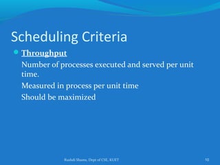 Rushdi Shams, Dept of CSE, KUET 10
Scheduling Criteria
Throughput
Number of processes executed and served per unit
time.
Measured in process per unit time
Should be maximized
 