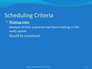 Rushdi Shams, Dept of CSE, KUET 12
Scheduling Criteria
Waiting time
amount of time a process has been waiting in the
ready queue
Should be minimized
 