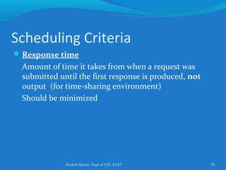 Rushdi Shams, Dept of CSE, KUET 13
Scheduling Criteria
Response time
Amount of time it takes from when a request was
submitted until the first response is produced, not
output (for time-sharing environment)
Should be minimized
 