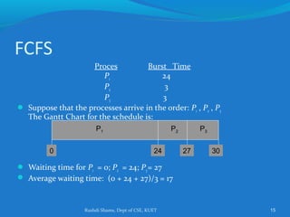 Rushdi Shams, Dept of CSE, KUET 15
FCFS
Proces Burst Time
P1 24
P2 3
P3 3
 Suppose that the processes arrive in the order: P1 , P2 , P3
The Gantt Chart for the schedule is:
 Waiting time for P1 = 0; P2 = 24; P3= 27
 Average waiting time: (0 + 24 + 27)/3 = 17
P1 P2 P3
24 27 300
 