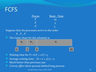 Rushdi Shams, Dept of CSE, KUET 16
FCFS
Proces Burst Time
P1 24
P2 3
P3 3
Suppose that the processes arrive in the order
P2 , P3 , P1
 The Gantt chart for the schedule is:
 Waiting time for P1= 6;P2 = 0;P3= 3
 Average waiting time: (6 + 0 + 3)/3 = 3
 Much better than previous case
 Convoy effect short process behind long process
P1P3P2
63 300
 