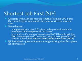 Rushdi Shams, Dept of CSE, KUET 17
Shortest Job First (SJF)
 Associate with each process the length of its next CPU burst.
Use these lengths to schedule the process with the shortest
time
 Two schemes:
 non-preemptive – once CPU given to the process it cannot be
preempted until completes its CPU burst
 preemptive – if a new process arrives with CPU burst length less
than remaining time of current executing process, preempt. This
scheme is also called Shortest-Remaining-Time-First (SRTF)
 SJF is optimal – gives minimum average waiting time for a given
set of processes
 