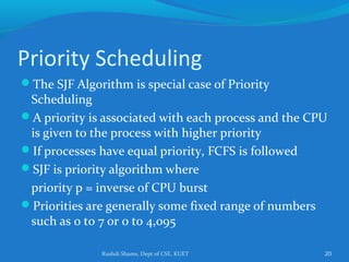 Rushdi Shams, Dept of CSE, KUET 20
Priority Scheduling
The SJF Algorithm is special case of Priority
Scheduling
A priority is associated with each process and the CPU
is given to the process with higher priority
If processes have equal priority, FCFS is followed
SJF is priority algorithm where
priority p = inverse of CPU burst
Priorities are generally some fixed range of numbers
such as 0 to 7 or 0 to 4,095
 