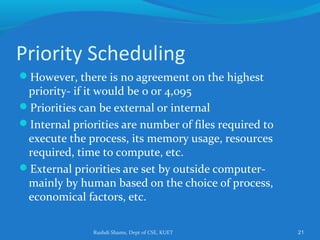 Rushdi Shams, Dept of CSE, KUET 21
Priority Scheduling
However, there is no agreement on the highest
priority- if it would be 0 or 4,095
Priorities can be external or internal
Internal priorities are number of files required to
execute the process, its memory usage, resources
required, time to compute, etc.
External priorities are set by outside computer-
mainly by human based on the choice of process,
economical factors, etc.
 