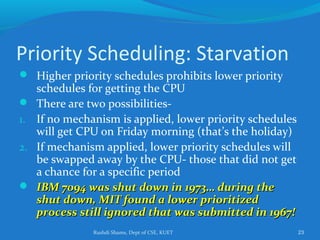 Rushdi Shams, Dept of CSE, KUET 23
Priority Scheduling: Starvation
 Higher priority schedules prohibits lower priority
schedules for getting the CPU
 There are two possibilities-
1. If no mechanism is applied, lower priority schedules
will get CPU on Friday morning (that’s the holiday)
2. If mechanism applied, lower priority schedules will
be swapped away by the CPU- those that did not get
a chance for a specific period
 IBM 7094 was shut down in 1973… during theIBM 7094 was shut down in 1973… during the
shut down, MIT found a lower prioritizedshut down, MIT found a lower prioritized
process still ignored that was submitted in 1967!process still ignored that was submitted in 1967!
 