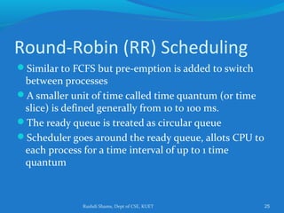 Rushdi Shams, Dept of CSE, KUET 25
Round-Robin (RR) Scheduling
Similar to FCFS but pre-emption is added to switch
between processes
A smaller unit of time called time quantum (or time
slice) is defined generally from 10 to 100 ms.
The ready queue is treated as circular queue
Scheduler goes around the ready queue, allots CPU to
each process for a time interval of up to 1 time
quantum
 