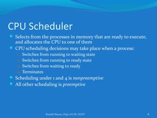Rushdi Shams, Dept of CSE, KUET 6
CPU Scheduler
 Selects from the processes in memory that are ready to execute,
and allocates the CPU to one of them
 CPU scheduling decisions may take place when a process:
1. Switches from running to waiting state
2. Switches from running to ready state
3. Switches from waiting to ready
4. Terminates
 Scheduling under 1 and 4 is nonpreemptive
 All other scheduling is preemptive
 