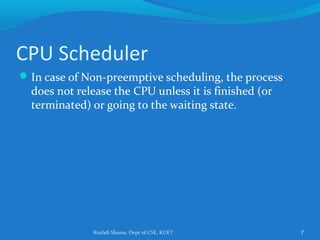 Rushdi Shams, Dept of CSE, KUET 7
CPU Scheduler
In case of Non-preemptive scheduling, the process
does not release the CPU unless it is finished (or
terminated) or going to the waiting state.
 