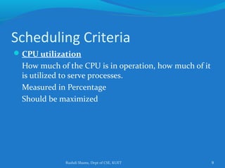 Rushdi Shams, Dept of CSE, KUET 9
Scheduling Criteria
CPU utilization
How much of the CPU is in operation, how much of it
is utilized to serve processes.
Measured in Percentage
Should be maximized
 