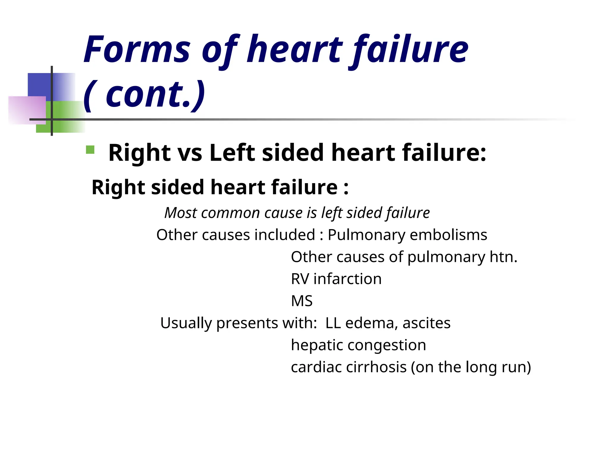 Forms of heart failure
( cont.)
 Right vs Left sided heart failure:
Right sided heart failure :
Most common cause is left sided failure
Other causes included : Pulmonary embolisms
Other causes of pulmonary htn.
RV infarction
MS
Usually presents with: LL edema, ascites
hepatic congestion
cardiac cirrhosis (on the long run)
 