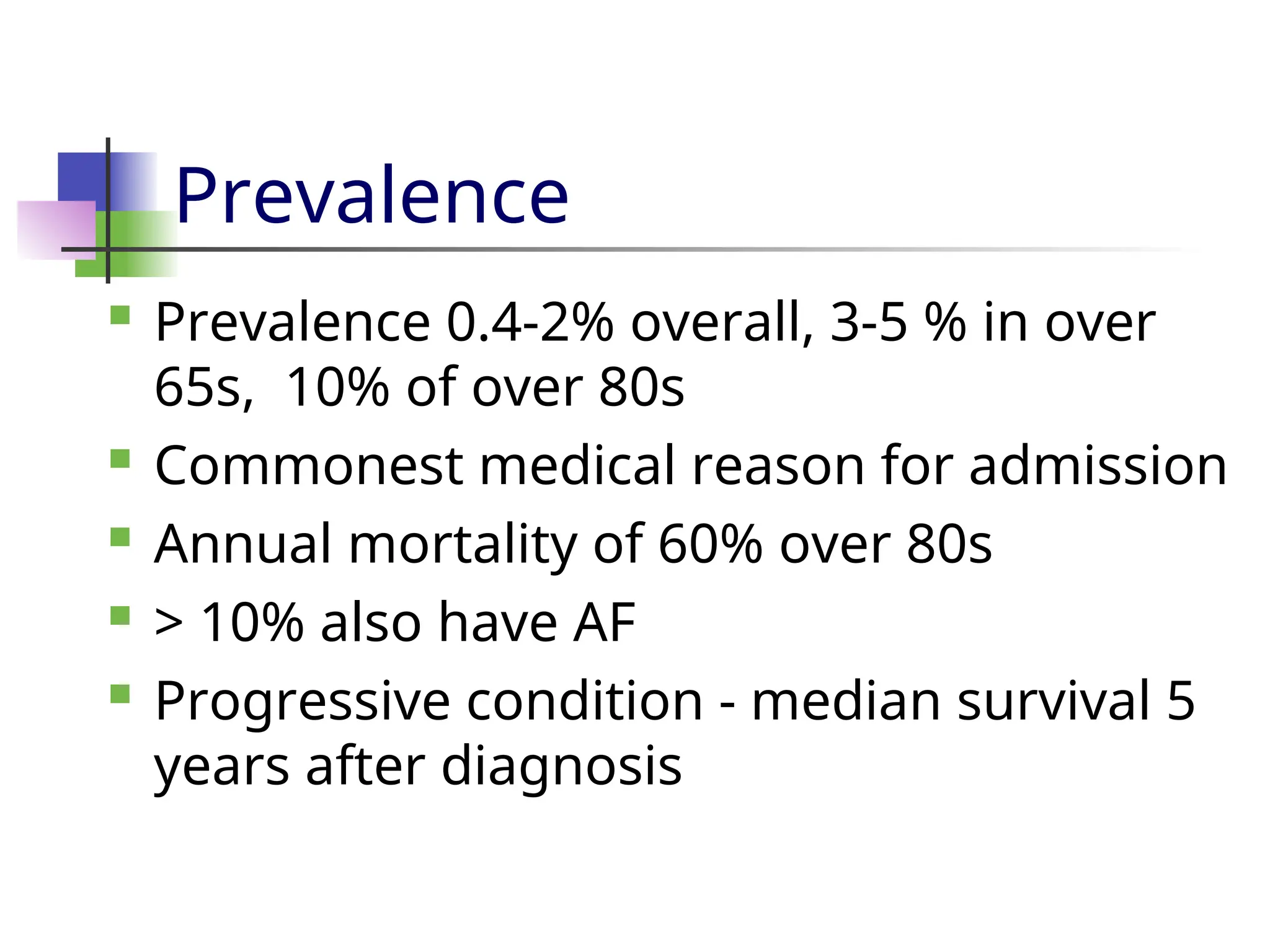 Prevalence
 Prevalence 0.4-2% overall, 3-5 % in over
65s, 10% of over 80s
 Commonest medical reason for admission
 Annual mortality of 60% over 80s
 > 10% also have AF
 Progressive condition - median survival 5
years after diagnosis
 