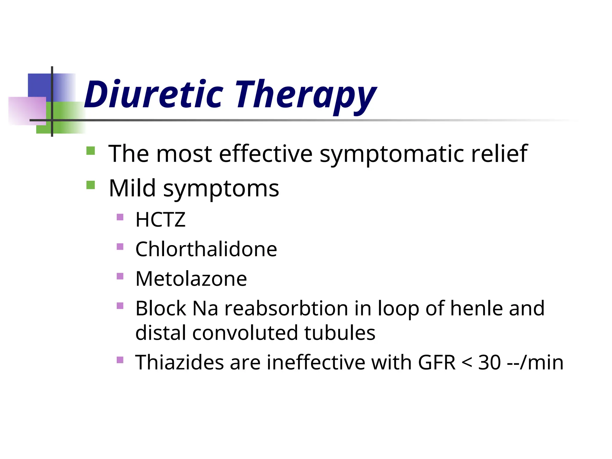 Diuretic Therapy
 The most effective symptomatic relief
 Mild symptoms
 HCTZ
 Chlorthalidone
 Metolazone
 Block Na reabsorbtion in loop of henle and
distal convoluted tubules
 Thiazides are ineffective with GFR < 30 --/min
 