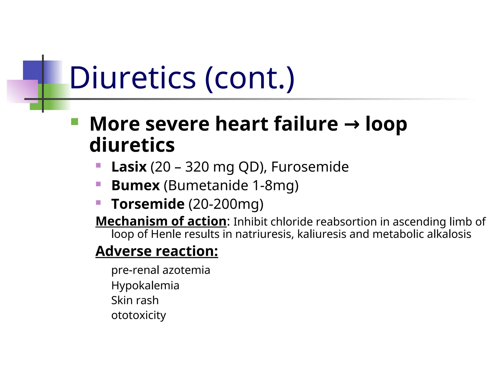 Diuretics (cont.)
 More severe heart failure loop
→
diuretics
 Lasix (20 – 320 mg QD), Furosemide
 Bumex (Bumetanide 1-8mg)
 Torsemide (20-200mg)
Mechanism of action: Inhibit chloride reabsortion in ascending limb of
loop of Henle results in natriuresis, kaliuresis and metabolic alkalosis
Adverse reaction:
pre-renal azotemia
Hypokalemia
Skin rash
ototoxicity
 