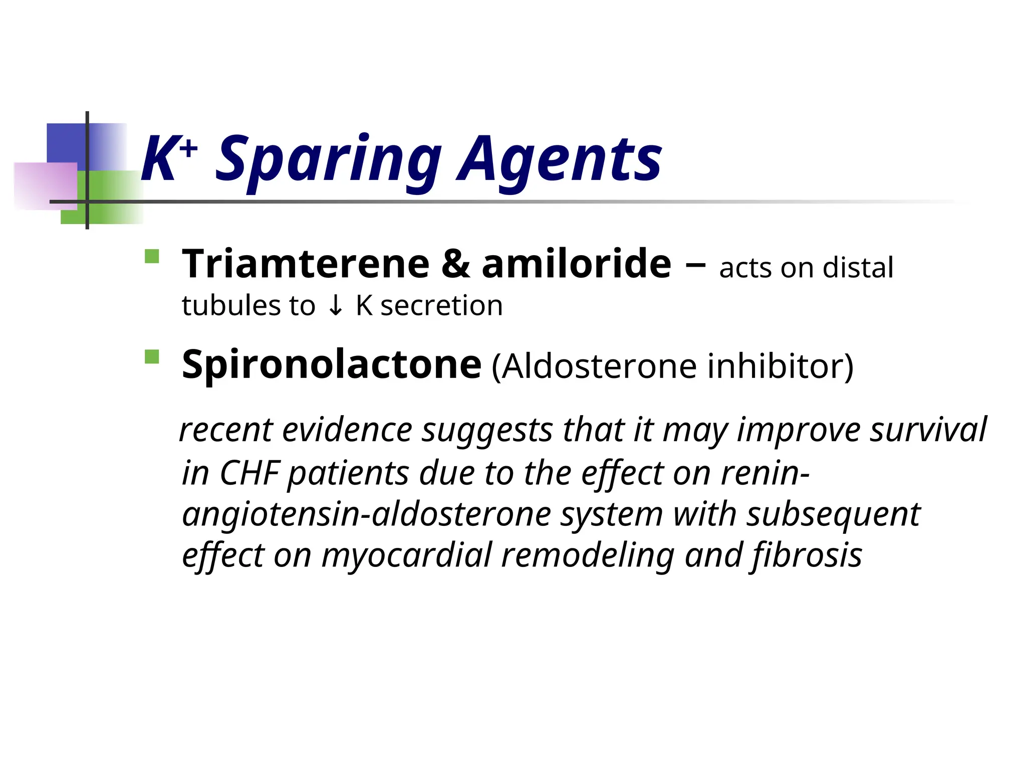 K+
Sparing Agents

Triamterene & amiloride – acts on distal
tubules to K secretion
↓

Spironolactone (Aldosterone inhibitor)
recent evidence suggests that it may improve survival
in CHF patients due to the effect on renin-
angiotensin-aldosterone system with subsequent
effect on myocardial remodeling and fibrosis
 