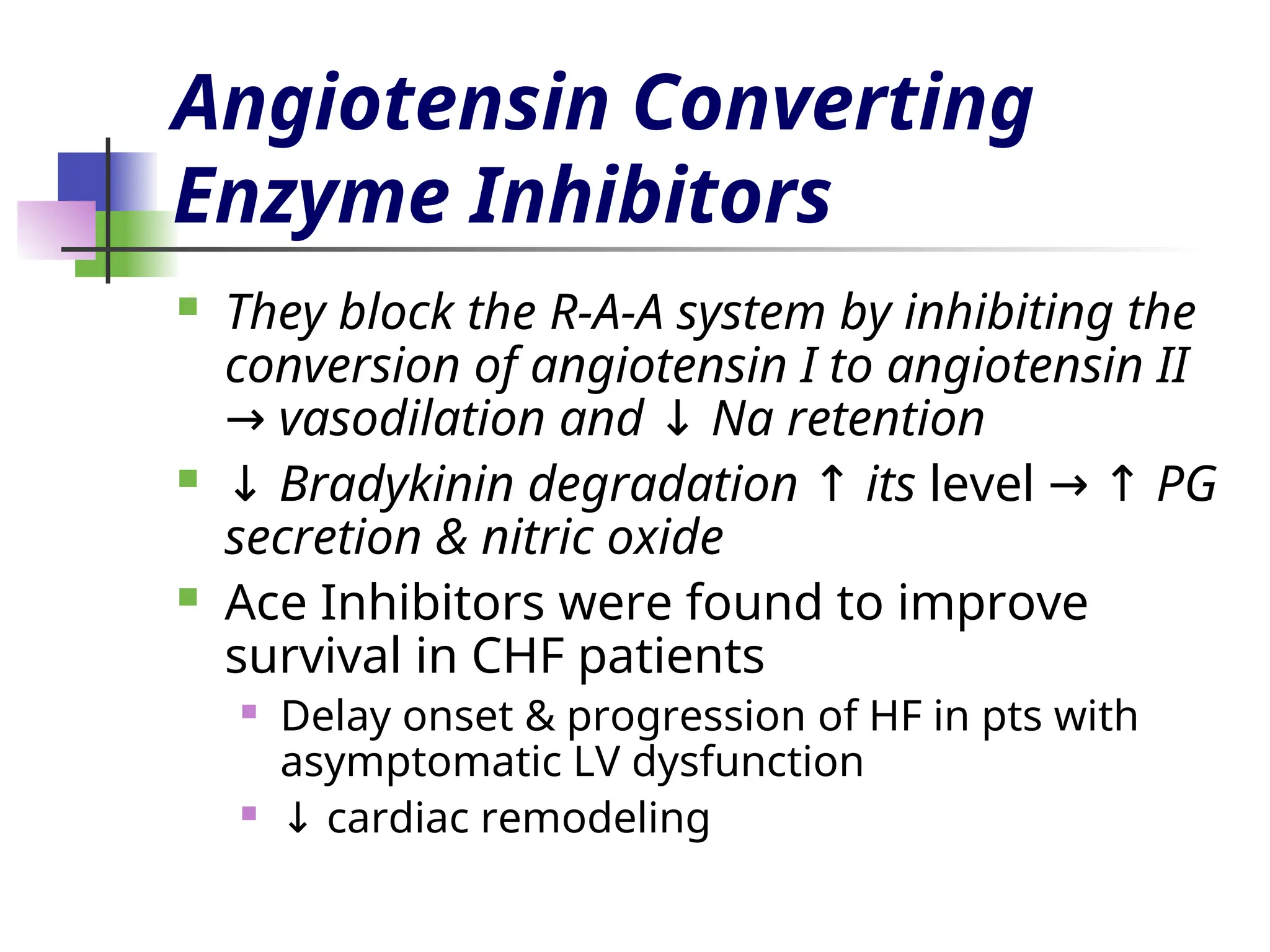 Angiotensin Converting
Enzyme Inhibitors
 They block the R-A-A system by inhibiting the
conversion of angiotensin I to angiotensin II
vasodilation and Na retention
→ ↓
 ↓ Bradykinin degradation its
↑ level PG
→ ↑
secretion & nitric oxide
 Ace Inhibitors were found to improve
survival in CHF patients
 Delay onset & progression of HF in pts with
asymptomatic LV dysfunction
 ↓ cardiac remodeling
 