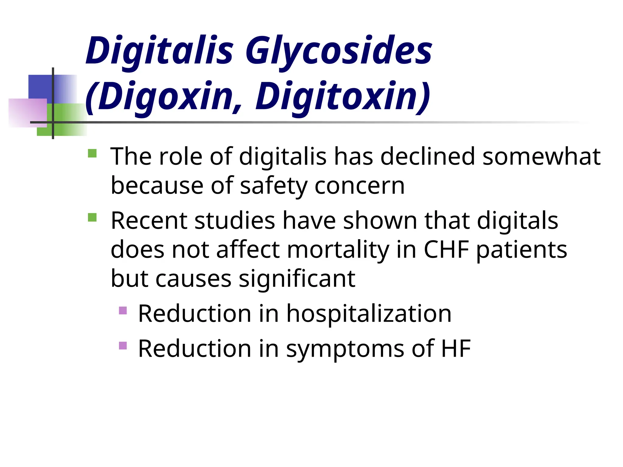 Digitalis Glycosides
(Digoxin, Digitoxin)
 The role of digitalis has declined somewhat
because of safety concern
 Recent studies have shown that digitals
does not affect mortality in CHF patients
but causes significant
 Reduction in hospitalization
 Reduction in symptoms of HF
 