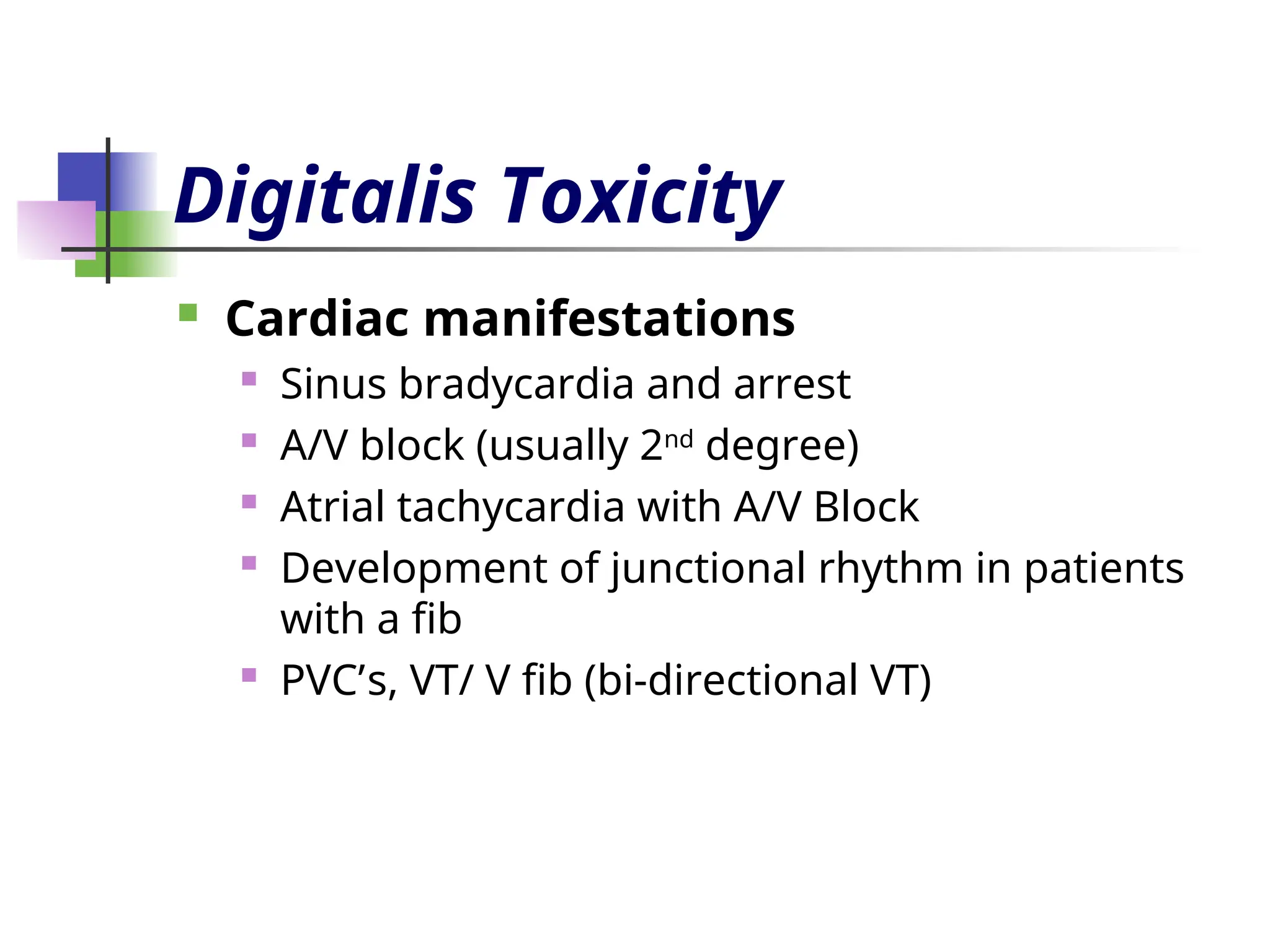 Digitalis Toxicity
 Cardiac manifestations
 Sinus bradycardia and arrest
 A/V block (usually 2nd
degree)
 Atrial tachycardia with A/V Block
 Development of junctional rhythm in patients
with a fib
 PVC’s, VT/ V fib (bi-directional VT)
 