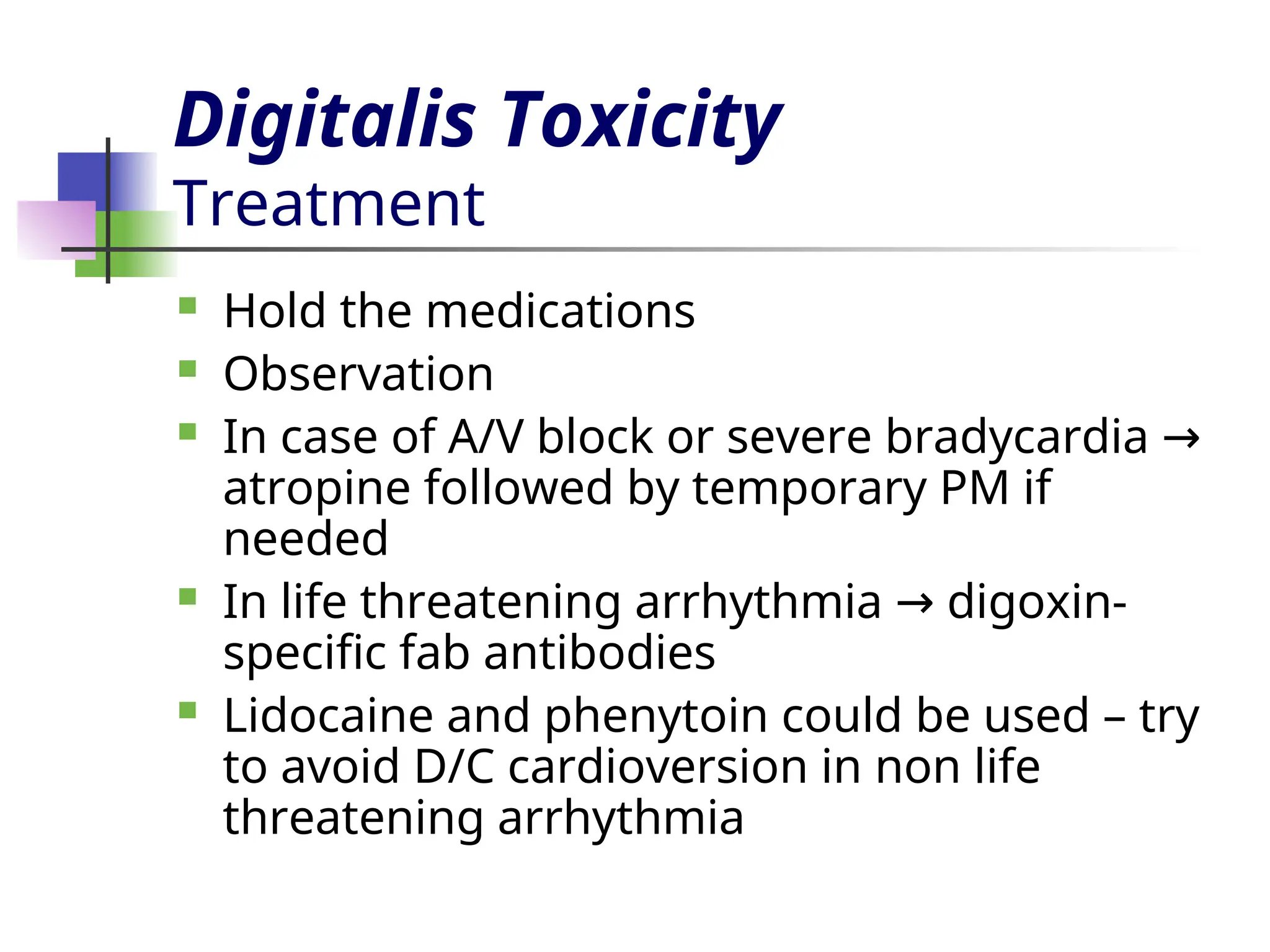 Digitalis Toxicity
Treatment
 Hold the medications
 Observation
 In case of A/V block or severe bradycardia →
atropine followed by temporary PM if
needed
 In life threatening arrhythmia digoxin-
→
specific fab antibodies
 Lidocaine and phenytoin could be used – try
to avoid D/C cardioversion in non life
threatening arrhythmia
 