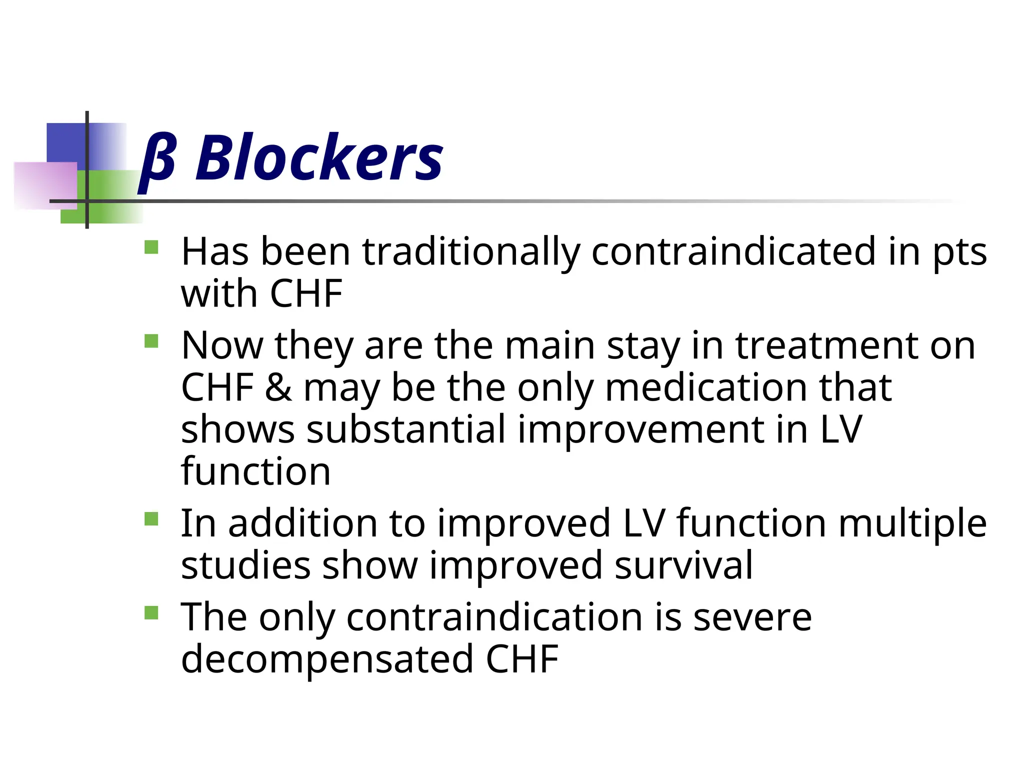 β Blockers
 Has been traditionally contraindicated in pts
with CHF
 Now they are the main stay in treatment on
CHF & may be the only medication that
shows substantial improvement in LV
function
 In addition to improved LV function multiple
studies show improved survival
 The only contraindication is severe
decompensated CHF
 