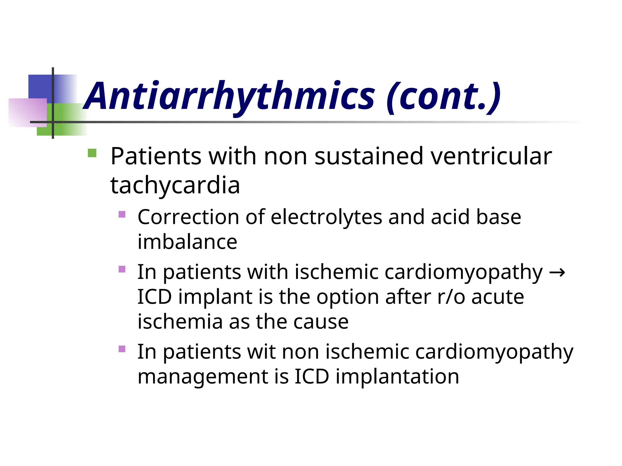 Antiarrhythmics (cont.)
 Patients with non sustained ventricular
tachycardia
 Correction of electrolytes and acid base
imbalance
 In patients with ischemic cardiomyopathy →
ICD implant is the option after r/o acute
ischemia as the cause
 In patients wit non ischemic cardiomyopathy
management is ICD implantation
 