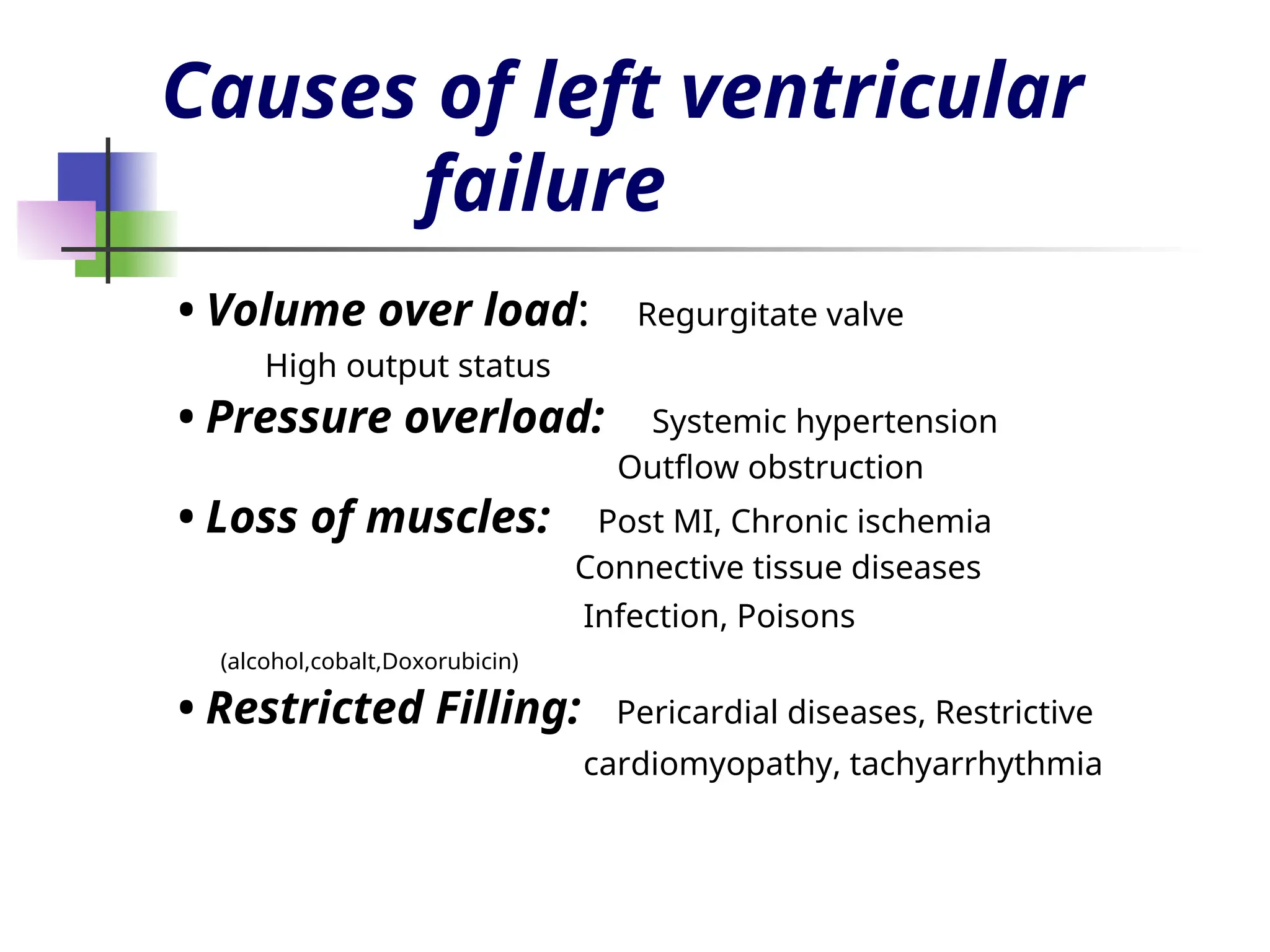 Causes of left ventricular
failure
• Volume over load: Regurgitate valve
High output status
• Pressure overload: Systemic hypertension
Outflow obstruction
• Loss of muscles: Post MI, Chronic ischemia
Connective tissue diseases
Infection, Poisons
(alcohol,cobalt,Doxorubicin)
• Restricted Filling: Pericardial diseases, Restrictive
cardiomyopathy, tachyarrhythmia
 