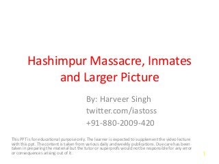 Hashimpur Massacre, Inmates
and Larger Picture
By: Harveer Singh
twitter.com/iastoss
+91-880-2009-420
This PPT is for educational purpose only. The learner is expected to supplement the video lecture
with this ppt. The content is taken from various daily and weekly publications. Due care has been
taken in preparing the material but the tutor or superprofs would not be responsible for any error
or consequences arising out of it. 1
 