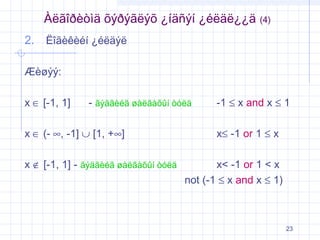 Àëãîðèòìä õýðýãëýõ ¿íäñýí ¿éëäë¿¿ä

(4)

2. Ëîãèêèéí ¿éëäýë
Æèøýý:
x ∈ [-1, 1]

- ãýäãèéã øàëãàõûí òóëä

x ∈ (- ∞, -1] ∪ [1, +∞]
x ∉ [-1, 1] - ãýäãèéã øàëãàõûí òóëä

-1 ≤ x and x ≤ 1
x≤ -1 or 1 ≤ x

x< -1 or 1 < x
not (-1 ≤ x and x ≤ 1)

23

 