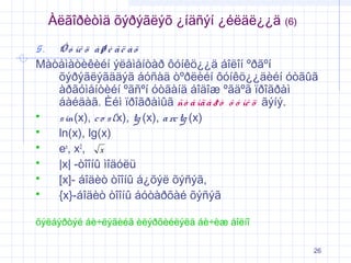 Àëãîðèòìä õýðýãëýõ ¿íäñýí ¿éëäë¿¿ä

(6)

5.

Ô ó íê ö à ø è ã ë à õ
Màòåìàòèêèéí ýëåìåíòàð ôóíêö¿¿ä áîëîí ºðãºí
õýðýãëýãääýã áóñàä òºðëèéí ôóíêö¿¿äèéí óòãûã
àðãóìåíòèéí ºãñºí óòãàíä áîäîæ ºãäºã ïðîãðàì
áàéäàã. Èéì ïðîãðàìûã ñò à íä à ð ò ô ó íê ö ãýíý.

s in(x), c o s (x), tg (x), a rc tg (x)

ln(x), lg(x)

ex, x2, x

|x| -òîîíû ìîäóëü

[x]- áîäèò òîîíû á¿õýë õýñýã,

{x}-áîäèò òîîíû áóòàðõàé õýñýã
õýëáýðòýé áè÷ëýãèéã èëýðõèéëýëä áè÷èæ áîëíî
26

 