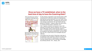 KATA
© 2016 The Leadership Network®
© 2016 Jidoka®
14
Once we have a TC established, when is the
best time of day to have the Coaching Kata?
• On	the	contrary,	at	mid-shift	or	late	in	the	day,	there	is	little	
remaining	time	to	effectively	conduct	the	Coaching	Kata,	
then	have	the	Learner	execute	the	“Do”	and	“Check”	of	the	
PDCA	before	their	shift	ends.		Inevitably,	they	wait	until	the	
next	morning	 to	attempt	the	“Do”	and	“Check”,	with	the	
greatest	of	intentions…..however,	 before	the	chaos	settles,	
it	is	mid	day	and	they	haven’t	started	the	“Do”!
• If	the	“regularly	scheduled	Coaching	Kata”	time	is	mid-
afternoon,	 the	Learner	ends	up	rushing	the	“Do”	and	lacks	
data	to	effectively	“Check”	and	let	the	data	“speak”	to	
them.		In	variably,	they	don’t	have	adequate	time	to	update	
the	storyboard,	skip	obstacle	identification,	and	more	often	
than	not,	the	1st Coach	arrives	to	an	incomplete	step	and	
reflection.
• In	the	above	case,	the	Learner,	if	they	have	a	next	step,	in	
my	experience	ends	up	picking	an	obstacle	to	fit	their	step.		
It’s	kind	of	like	trying	to	fit	a	square	peg	in	a	round	hole.		
The	step	is	biased	and	not	at	the	Threshold	of	Knowledge,	
but	aimlessly	selected.		Fire!....Ready….Aim!
Here	you	know	your	Learner	
is	ready	for	a	Coaching	Cycle
Here	you	know	your	Learner	is	
not ready	for	a	Coaching	Cycle
?
?
 