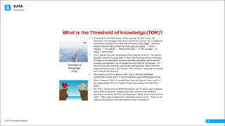 KATA
© 2016 The Leadership Network®
© 2016 Jidoka®
15
What is the Threshold of knowledge (TOK)?
• As	covered	in	the	PDCA	section	of	the	materials	for	this	course,	the	
Threshold	of	Knowledge	is	that	point	in	which	the	Learner	has	no	additional	
information	to	determine	 a	next	step	and	starts	using	“trigger”	words	to	
indicate	they	are	taking	a	best	educated	guess	by	saying,…	“I	think…”,	
“Maybe….”,	“It	could	be…”,	“Most	of	the	time…”,	or	“On	average…”,	or	
simply	“I	don’t	know”.
• This	is	exactly	the	point	Toyota	wants	their	Learners	to	arrive.		The	Learner	
shouldn’t	try	and	shy	away,	hide,	or	deny	that	they	don’t	know	something.		
Throughout	our	secondary	and	post-secondary	education	and	in	western	
business	environments,	we	are	taught	we	must	have	all	the	answers	– or	–
have	the	best	plan	and	then	execute	the	plan	flawlessly.	Why?		Personal	
embarrassment	to	say	“I	don’t	know”?	Fear	of	failure?		Exposing	we	actually	
don’t	have	all	the	answers?
• The	answer	to	all	of	the	above	is	YES!		That	is	what	we	have	been	
conditioned	to	think,	but	it	is	not	the	scientific	 way	of	thinking	and	acting.
• There	is	always	a	TOK,	it	is	usually	closer	than	the	Learner	thinks,	and	it	is	
the	responsibility	of	the	1st Coach	to	find	it	and	conduct	the	next	PDCA	
there!
• The	TOK	is	not	the	point	at	which	the	Learner	and	1st coach	need	to	debate	
about	what	is	beyond	it.		Instead	coach	your	Learners	with	clarifying	
questions	to	embrace	the	TOK,	and	determine…”What	 do	we	need	to	know	
next?”		“What	type	of	experiment	 should	we	conduct	next?”		“How	can	we	
measure	this	obstacle	and	know	when	we	have	overcome	it?”
Threshold	of	
Knowledge	
(TOK)
 
