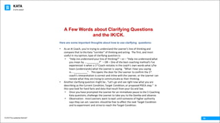KATA
© 2016 The Leadership Network®
© 2016 Jidoka®
16
Here are some important thoughts about how to use clarifying questions:
• As	an	IK	Coach,	you’re	trying	to	understand	the	Learner’s	line	of	thinking	and	
compare	that	to	the	Kata	“corridor”	of	thinking	and	acting.		The	first,	and	most	
useful	in	my	opinion,	type	of	clarifying	question	is:
• “Help	me	understand	your	line	of	thinking?”	– or	– “Help	me	understand	what	
you	mean	by	…._________?”	 – OR	– One	of	the	best	coaching	method’s	I’ve	
experienced	is	when	a	1st Coach	restates	in	the	coach’s	own	words	what	s/he	
hears	(understands)	what	the	Learner	is	saying.		“What	I	hear	you	saying	
is…..__________”.	 	This	opens	the	door	for	the	Learner	to	confirm	the	1st
coach’s	interpretation	is	correct	and	inline	with	the	Learner,	or	the	Learner	can	
restate	what	they	are	trying	to	communicate	as	their	thinking.
• Another	clarifying	question	might	be…”Let’s	go	and	see	right	now	what	you	are	
describing	as	the	Current	Condition,	Target	Condition,	or	proposed	PDCA	step.”		In	
this	case	look	for	hard	facts	and	data	that	result	from	your	Go	and	See.
• Once	you	have	prompted	the	Learner	for	an	immediate	pause	to	the	5	Coaching	
Kata	questions,	challenge	the	Learner	to	take	you	to	the	Gemba	and	observe.
• Observation:		most	Learners	want	to	wait	until	someone	of	higher	authority	
says	they	can	act.	Learners	should	be	free	to	affect	the	next	Target	Condition	
and	to	experiment	and	strive	to	reach	the	Target	Condition.
A Few Words about Clarifying Questions
and the IK/CK.
 