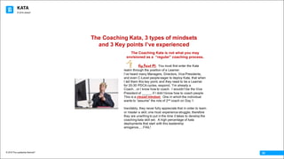 KATA
© 2016 The Leadership Network®
© 2016 Jidoka®
02
The Coaching Kata is not what you may
envisioned as a “regular” coaching process.
Key Point #1: You must first enter the Kata
realm through the position of a Learner.
I’ve heard many Managers, Directors, Vice Presidents,
and even C-Level people eager to deploy Kata, that when
I tell them this key point, and they need to be a Learner
for 20-30 PDCA cycles, respond, “I’m already a
Coach…or I know how to coach. I wouldn’t be the Vice
President of _____, if I didn’t know how to coach people.
This is a closed mindset. One in which the individual
wants to “assume” the role of 2nd coach on Day 1.
Inevitably, they never fully appreciate that in order to learn
or master a skill, one must experience struggle; therefore
they are unwilling to put in the time it takes to develop the
coaching kata skill set. A high percentage of kata
deployments that start with this leadership
arrogance,….FAIL!
The Coaching Kata, 3 types of mindsets
and 3 Key points I’ve experienced
 