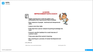 KATA
© 2016 The Leadership Network®
© 2016 Jidoka®
05
A GOOD
IMPROVEMENTKATA COACH
© Mike Rother / Improvement Kata Handbook Coaching Kata - Part 1
• Highly experienced in both the pattern and
philosophy of the Improvement Kata (Credible)
• Keen observer of people: technical and interpersonal
skills
• Listens more than talks
• Pulls best from Learner instead of pushing knowledge into
head
• Frequent, specific feedback for small intervals of
Learnerʼs work
• Truly cares about the Learnerʼs learning
• See coaching as a process of mutual development and
trust
List by Jeffrey Liker
 