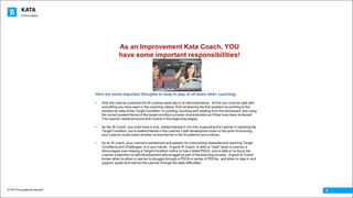 KATA
© 2016 The Leadership Network®
© 2016 Jidoka®
6
Here are some important thoughts to keep in play at all times when coaching:
• How the Learner practices the IK routines each day is of vital importance. At first you must be rigid with
everything you have seen in the coaching videos, from answering the first question by pointing to the
achieve by date of the Target Condition, to pointing, touching and reading from the storyboard, and using
the correct present tense of the target condition process characteristics as if they have been achieved.
The Learner needs structure and routine in the beginning stages.
• As the IK Coach, you must have a true, vested interest in not only supporting the Learner in reaching the
Target Condition, but a vested interest in the Learner’s skill development even to the point of ensuring
your Learner could coach another novice learner in the IK patterns and routines.
• As an IK coach, your Learner’s excitement and passion for overcoming obstacles and reaching Target
Conditions and Challenges, is in your hands. A good IK Coach, is able to “read” when a Learner is
discouraged over missing a Target Condition metric or has a failed PDCA, and is able to re-focus the
Learner’s attention on skill development and struggle as part of the learning process. A good IK Coach
knows when to allow a Learner to struggle through a PDCA or series of PDCAs, and when to step in and
support, guide and instruct the Learner through the daily difficulties.
As an Improvement Kata Coach, YOU
have some important responsibilities!
 