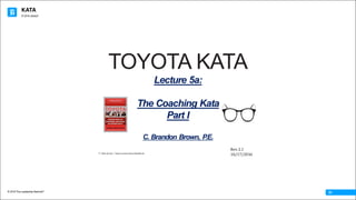 KATA
© 2016 The Leadership Network®
© 2016 Jidoka®
01
© Mike Rother / Improvement Kata Handbook
TOYOTA KATA
Lecture 5a:
The Coaching Kata
Part I
C. Brandon Brown, P.E.
Rev.	2.1
10/17/2016
 