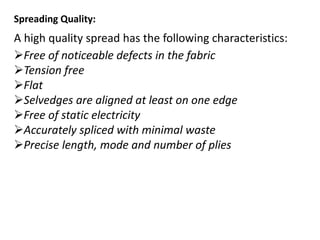 Spreading Quality:
A high quality spread has the following characteristics:
Free of noticeable defects in the fabric
Tension free
Flat
Selvedges are aligned at least on one edge
Free of static electricity
Accurately spliced with minimal waste
Precise length, mode and number of plies
 