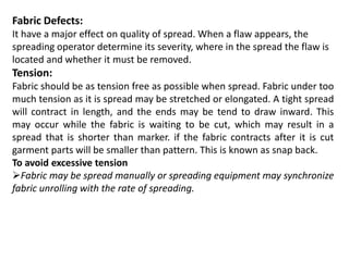Fabric Defects:
It have a major effect on quality of spread. When a flaw appears, the
spreading operator determine its severity, where in the spread the flaw is
located and whether it must be removed.
Tension:
Fabric should be as tension free as possible when spread. Fabric under too
much tension as it is spread may be stretched or elongated. A tight spread
will contract in length, and the ends may be tend to draw inward. This
may occur while the fabric is waiting to be cut, which may result in a
spread that is shorter than marker. if the fabric contracts after it is cut
garment parts will be smaller than pattern. This is known as snap back.
To avoid excessive tension
Fabric may be spread manually or spreading equipment may synchronize
fabric unrolling with the rate of spreading.
 