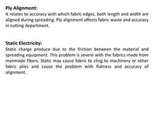 Ply Alignment:
It relates to accuracy with which fabric edges, both length and width are
aligned during spreading. Ply alignment affects fabric waste and accuracy
in cutting department.
Static Electricity:
Static charge produce due to the friction between the material and
spreading equipment. This problem is severe with the fabrics made from
manmade fibers. Static may cause fabric to cling to machinery or other
fabric plies and cause the problem with flatness and accuracy of
alignment.
 