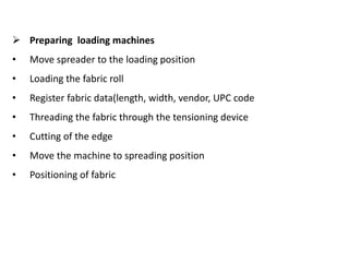  Preparing loading machines
• Move spreader to the loading position
• Loading the fabric roll
• Register fabric data(length, width, vendor, UPC code
• Threading the fabric through the tensioning device
• Cutting of the edge
• Move the machine to spreading position
• Positioning of fabric
 