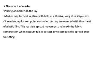 Placement of marker
•Placing of marker on the lay
•Marker may be held in place with help of adhesive, weight or staple pins
•Spread set up for computer controlled cutting are covered with thin sheet
of plastic film. This restricts spread movement and maximize fabric
compression when vacuum tables extract air to compact the spread prior
to cutting.
 